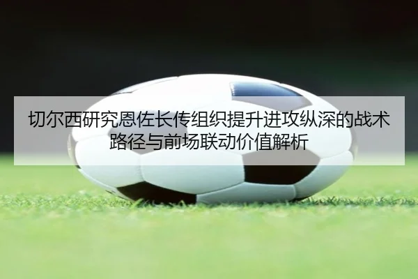 切尔西研究恩佐长传组织提升进攻纵深的战术路径与前场联动价值解析