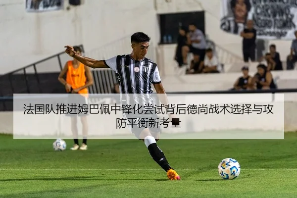 法国队推进姆巴佩中锋化尝试背后德尚战术选择与攻防平衡新考量 - kaiyun